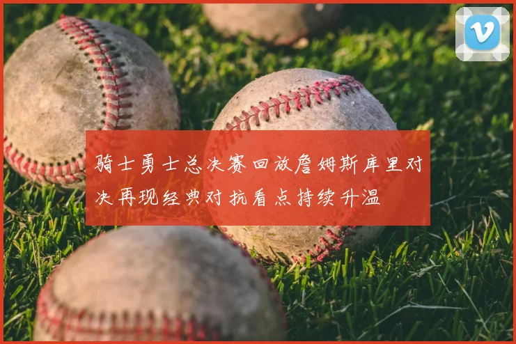 骑士勇士总决赛回放詹姆斯库里对决再现经典对抗看点持续升温