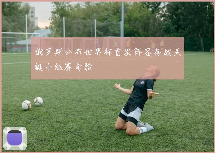 俄罗斯公布世界杯首发阵容备战关键小组赛考验