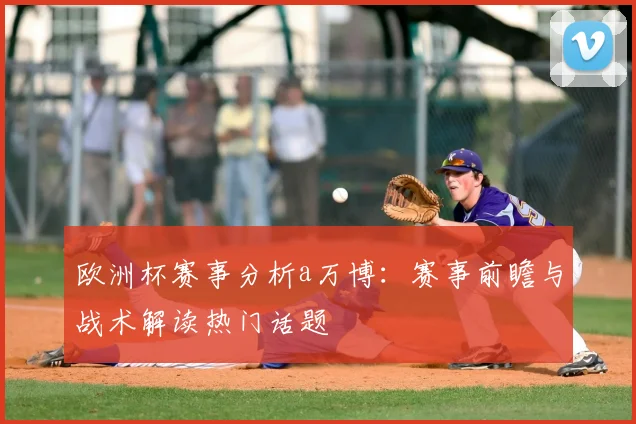欧洲杯赛事分析a万博:赛事前瞻与战术解读热门话题