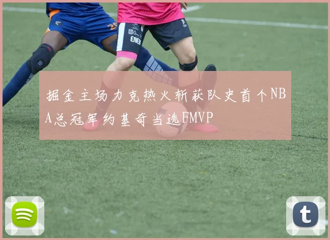 掘金主场力克热火斩获队史首个NBA总冠军约基奇当选FMVP