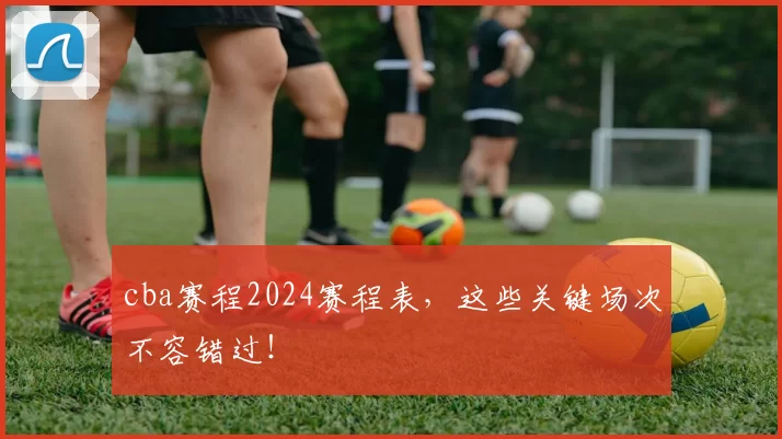 cba赛程2024赛程表，这些关键场次不容错过！