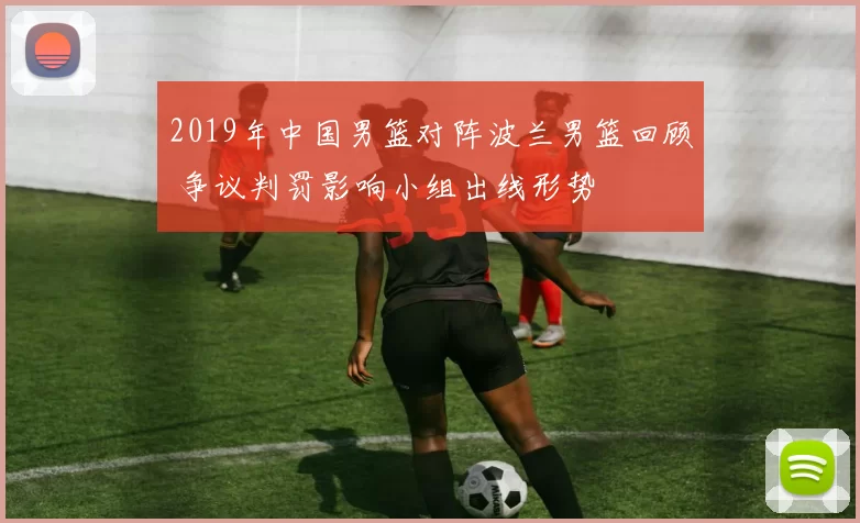 2019年中国男篮对阵波兰男篮回顾 争议判罚影响小组出线形势
