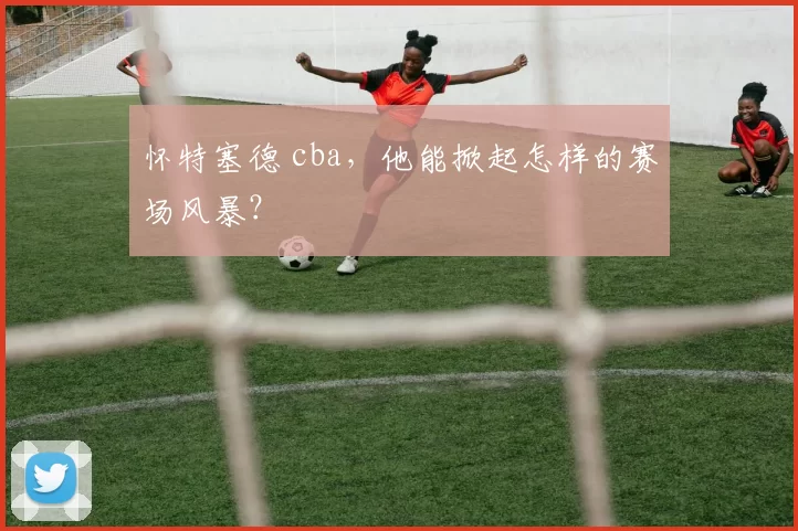 怀特塞德 cba，他能掀起怎样的赛场风暴？