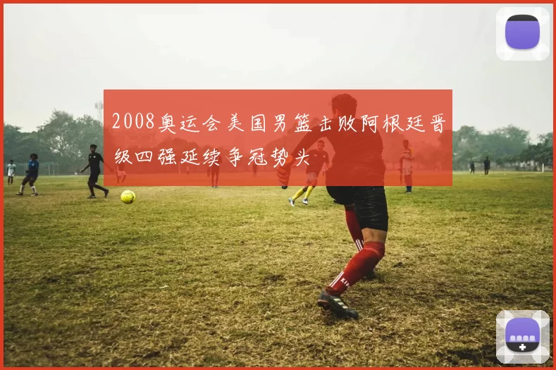 2008奥运会美国男篮击败阿根廷晋级四强延续争冠势头