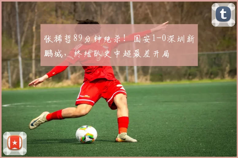 张稀哲89分钟绝杀！国安1-0深圳新鹏城，终结队史中超最差开局