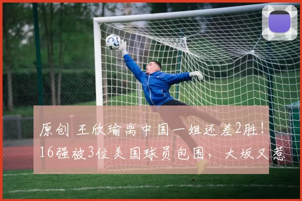 原创 王欣瑜离中国一姐还差2胜！16强被3位美国球员包围，大坂又惹风波