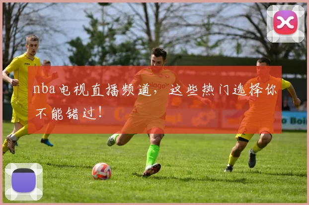 nba电视直播频道，这些热门选择你不能错过！