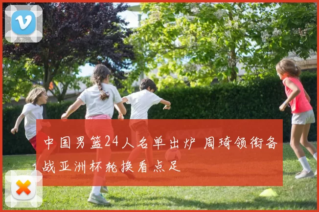 中国男篮24人名单出炉 周琦领衔备战亚洲杯轮换看点足