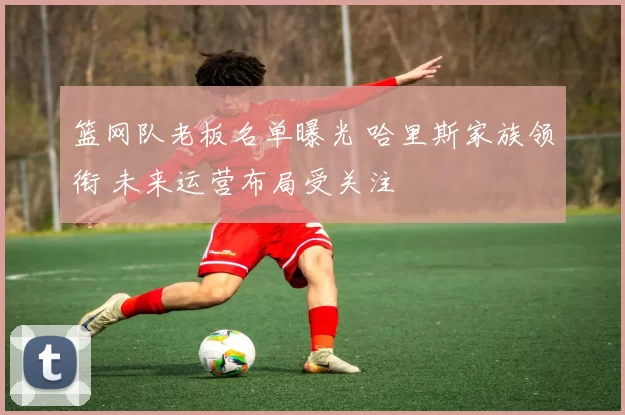 篮网队老板名单曝光 哈里斯家族领衔 未来运营布局受关注