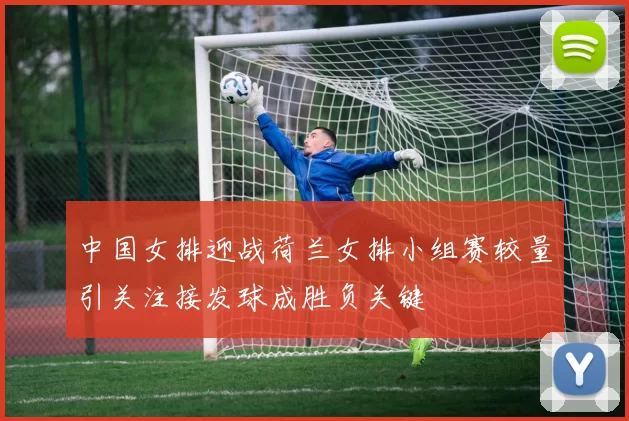 中国女排迎战荷兰女排小组赛较量引关注接发球成胜负关键