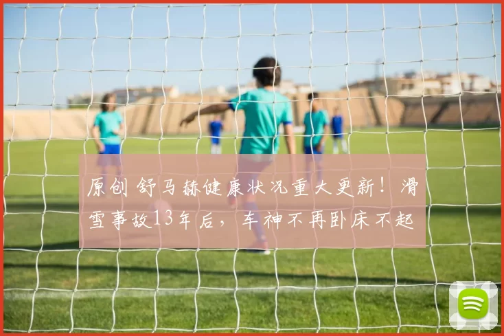 原创 舒马赫健康状况重大更新！滑雪事故13年后，车神不再卧床不起