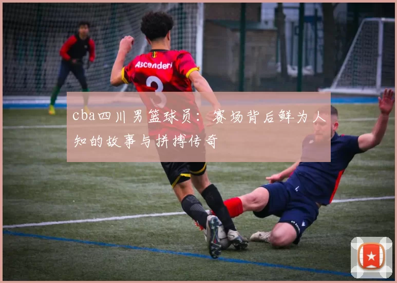 cba四川男篮球员：赛场背后鲜为人知的故事与拼搏传奇