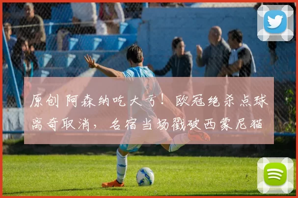 原创 阿森纳吃大亏！欧冠绝杀点球离奇取消，名宿当场戳破西蒙尼猫腻