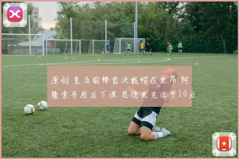 原创 皇马前锋首次戴帽在里昂 阿隆索弃用后下课 恩德里克法甲10分发挥