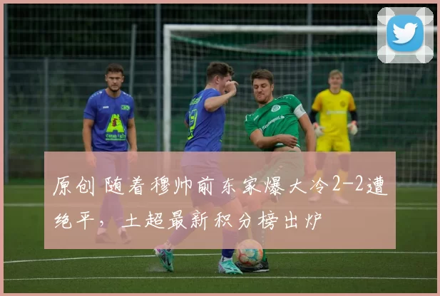 原创 随着穆帅前东家爆大冷2-2遭绝平，土超最新积分榜出炉