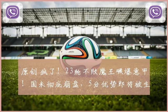 原创 疯了！23轮不败魔王碾爆意甲！国米彻底崩盘，5分优势即将被生吃！