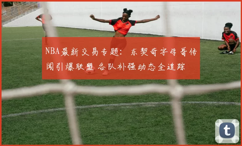 NBA最新交易专题：东契奇字母哥传闻引爆联盟 各队补强动态全追踪