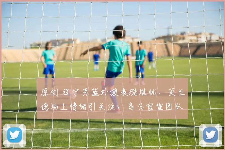 原创 辽宁男篮外援表现堪忧，莫兰德场上情绪引关注，乌戈官宣团队未来方向