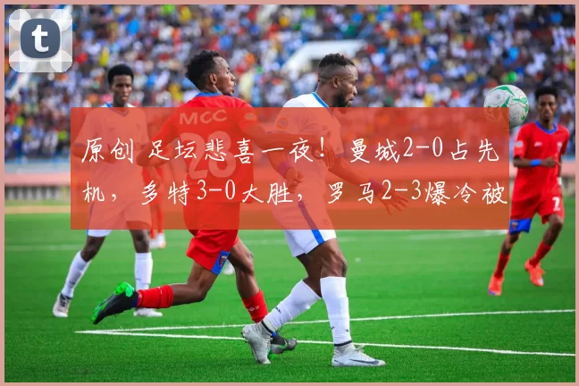 原创 足坛悲喜一夜！曼城2-0占先机，多特3-0大胜，罗马2-3爆冷被淘汰，马竞1-0晋级