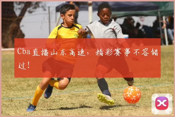 Cba直播山东高速，精彩赛事不容错过！