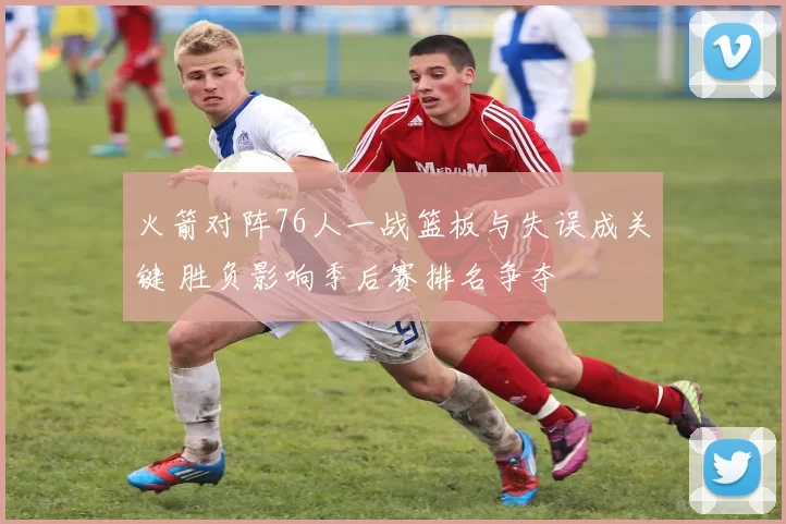 火箭对阵76人一战篮板与失误成关键 胜负影响季后赛排名争夺