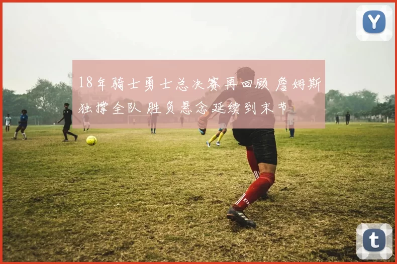 18年骑士勇士总决赛再回顾 詹姆斯独撑全队 胜负悬念延续到末节