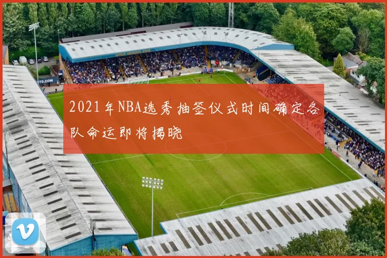 2021年NBA选秀抽签仪式时间确定各队命运即将揭晓