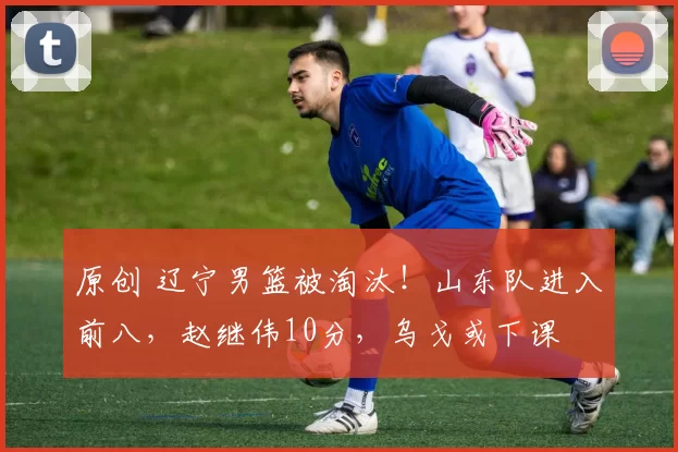 原创 辽宁男篮被淘汰！山东队进入前八，赵继伟10分，乌戈或下课
