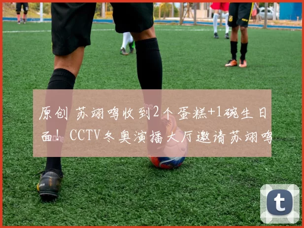 原创 苏翊鸣收到2个蛋糕+1碗生日面！CCTV冬奥演播大厅邀请苏翊鸣参观