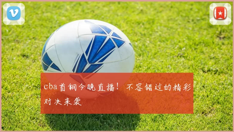 cba首钢今晚直播！不容错过的精彩对决来袭