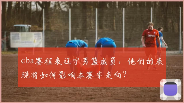 cba赛程表辽宁男篮成员，他们的表现将如何影响本赛季走向？