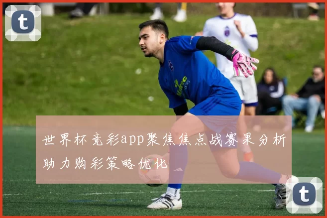 世界杯竞彩app聚焦焦点战赛果分析助力购彩策略优化