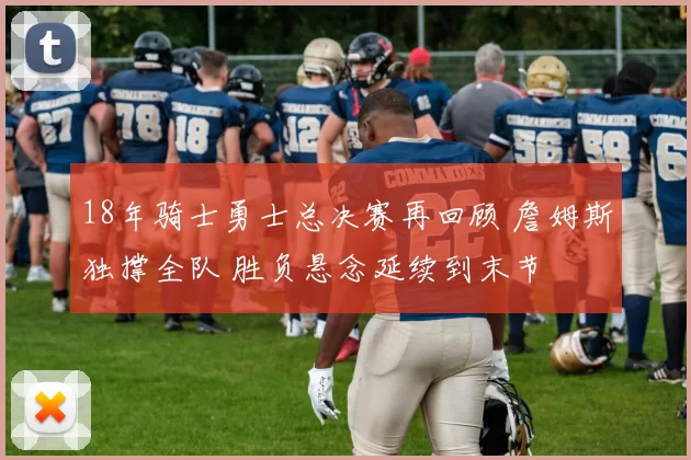 18年骑士勇士总决赛再回顾 詹姆斯独撑全队 胜负悬念延续到末节