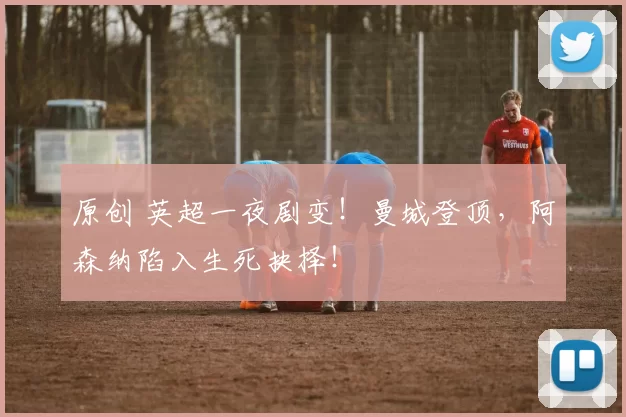 原创 英超一夜剧变！曼城登顶，阿森纳陷入生死抉择！