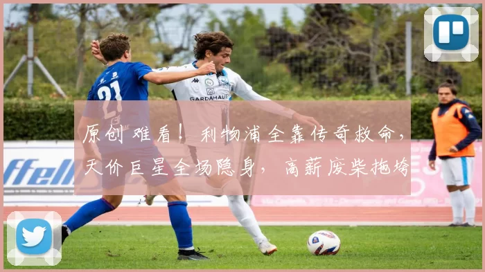 原创 难看！利物浦全靠传奇救命，天价巨星全场隐身，高薪废柴拖垮全队