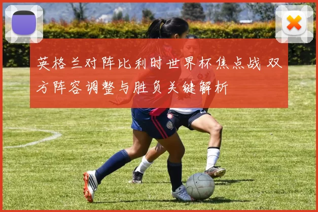 英格兰对阵比利时世界杯焦点战 双方阵容调整与胜负关键解析