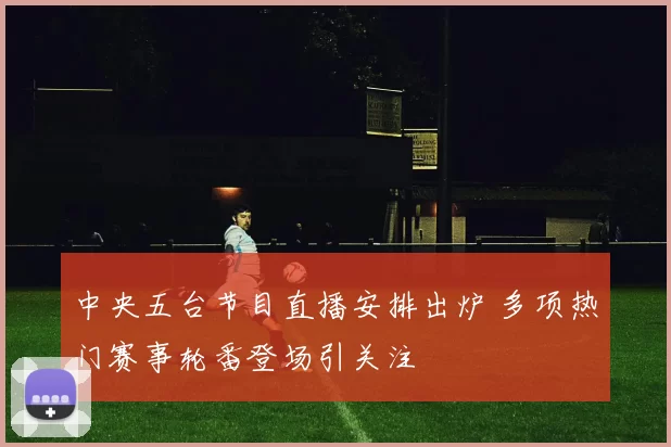 中央五台节目直播安排出炉 多项热门赛事轮番登场引关注