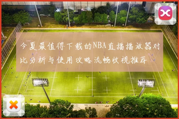 今夏最值得下载的NBA直播播放器对比分析与使用攻略流畅收视推荐