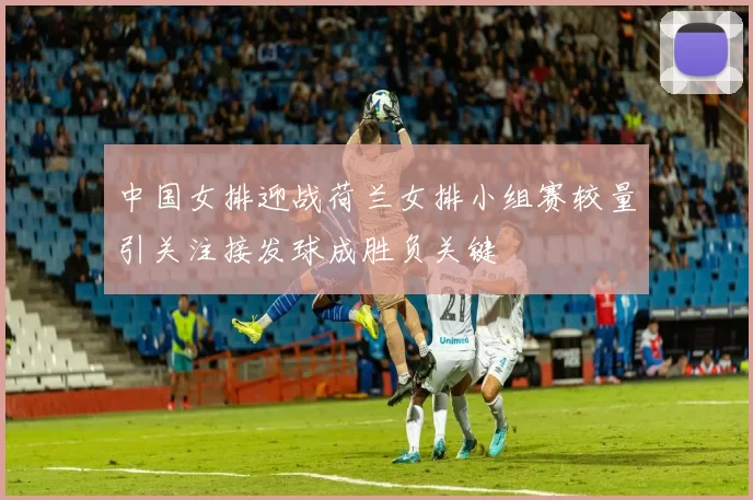 中国女排迎战荷兰女排小组赛较量引关注接发球成胜负关键