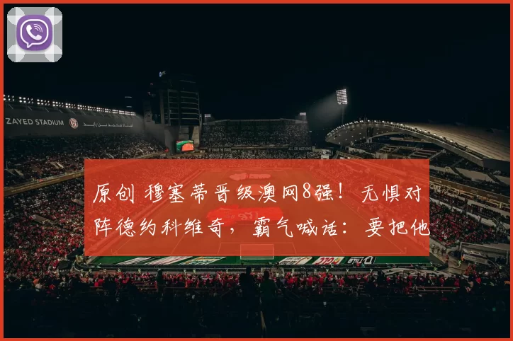 原创 穆塞蒂晋级澳网8强！无惧对阵德约科维奇，霸气喊话：要把他逼到极限