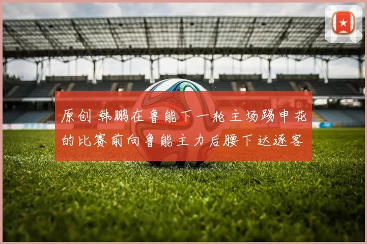 原创 韩鹏在鲁能下一轮主场踢申花的比赛前向鲁能主力后腰下达逐客令，中超冠军队直接出5000万转会费希望他能来，却被辟谣