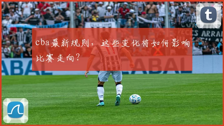 cba最新规则，这些变化将如何影响比赛走向？