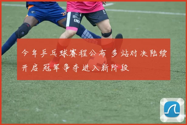 今年乒乓球赛程公布 多站对决陆续开启 冠军争夺进入新阶段