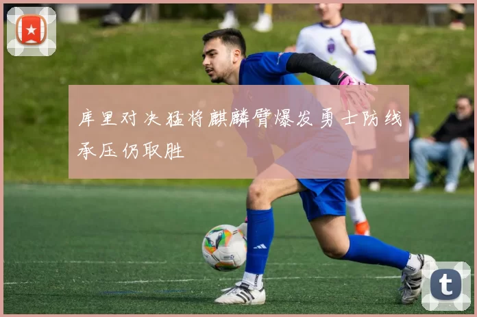 库里对决猛将麒麟臂爆发勇士防线承压仍取胜