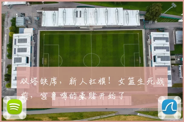 双塔缺席，新人扛旗！女篮生死战前，宫鲁鸣的豪赌开始了