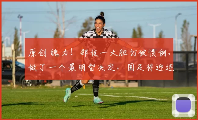 原创 魄力！邵佳一大胆打破惯例，做了一个最明智决定，国足将迎连番考验