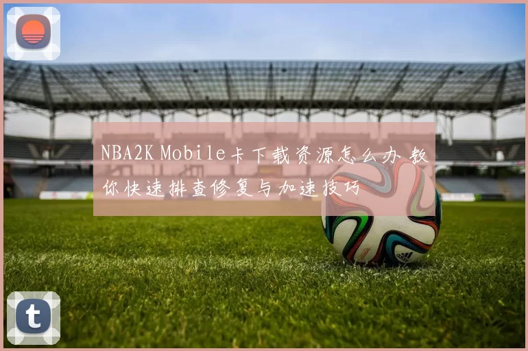 NBA2K Mobile卡下载资源怎么办 教你快速排查修复与加速技巧