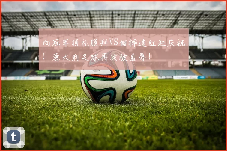 向冠军顶礼膜拜VS假摔造红狂庆祝！意大利足球再次被羞辱！