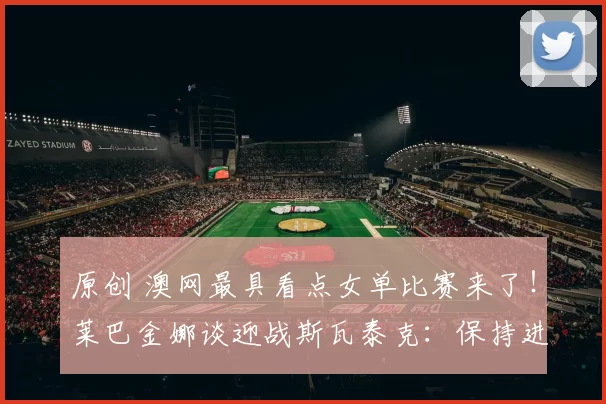 原创 澳网最具看点女单比赛来了！莱巴金娜谈迎战斯瓦泰克：保持进攻