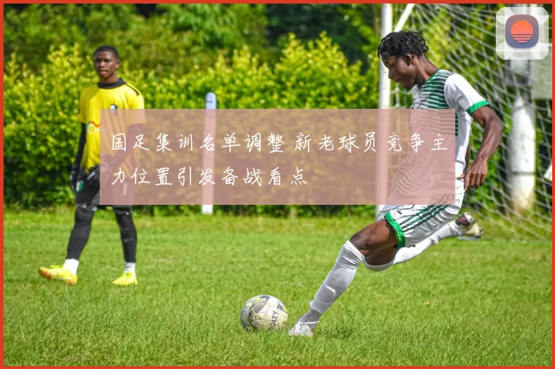 国足集训名单调整 新老球员竞争主力位置引发备战看点